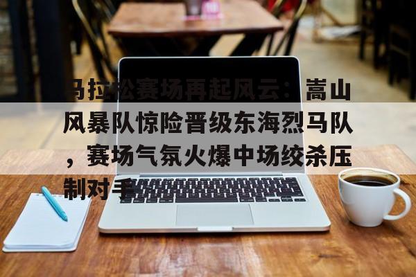 马拉松赛场再起风云：嵩山风暴队惊险晋级东海烈马队，赛场气氛火爆中场绞杀压制对手的简单介绍